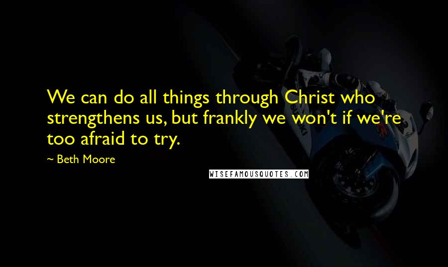 Beth Moore Quotes: We can do all things through Christ who strengthens us, but frankly we won't if we're too afraid to try.