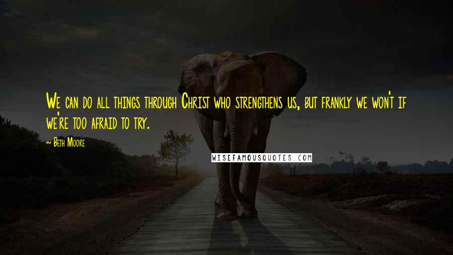 Beth Moore Quotes: We can do all things through Christ who strengthens us, but frankly we won't if we're too afraid to try.