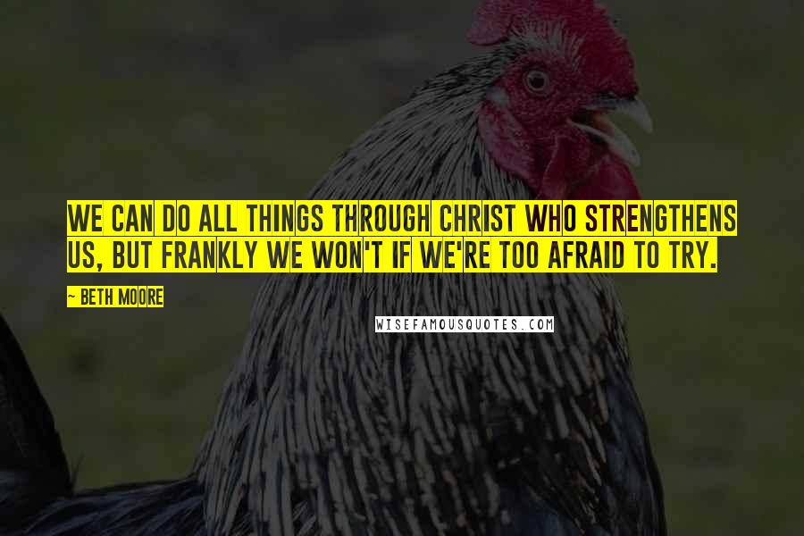 Beth Moore Quotes: We can do all things through Christ who strengthens us, but frankly we won't if we're too afraid to try.