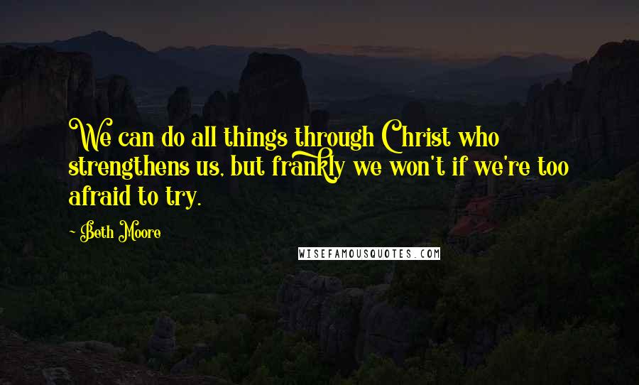 Beth Moore Quotes: We can do all things through Christ who strengthens us, but frankly we won't if we're too afraid to try.