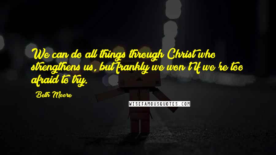 Beth Moore Quotes: We can do all things through Christ who strengthens us, but frankly we won't if we're too afraid to try.