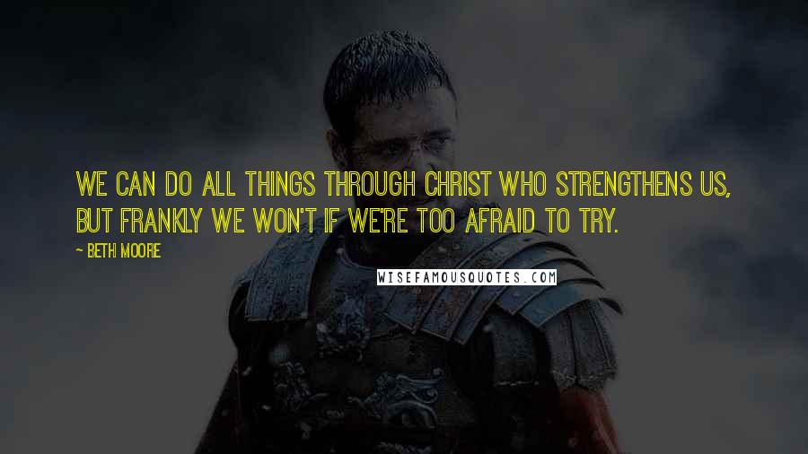 Beth Moore Quotes: We can do all things through Christ who strengthens us, but frankly we won't if we're too afraid to try.