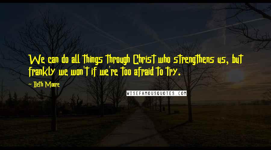 Beth Moore Quotes: We can do all things through Christ who strengthens us, but frankly we won't if we're too afraid to try.