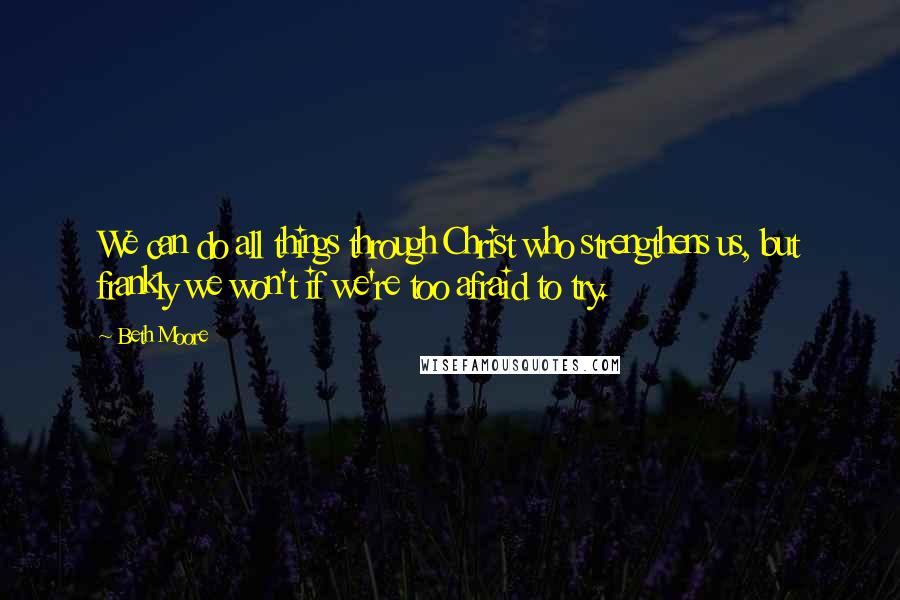 Beth Moore Quotes: We can do all things through Christ who strengthens us, but frankly we won't if we're too afraid to try.