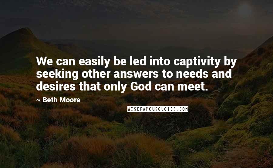 Beth Moore Quotes: We can easily be led into captivity by seeking other answers to needs and desires that only God can meet.