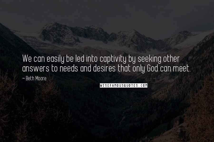 Beth Moore Quotes: We can easily be led into captivity by seeking other answers to needs and desires that only God can meet.