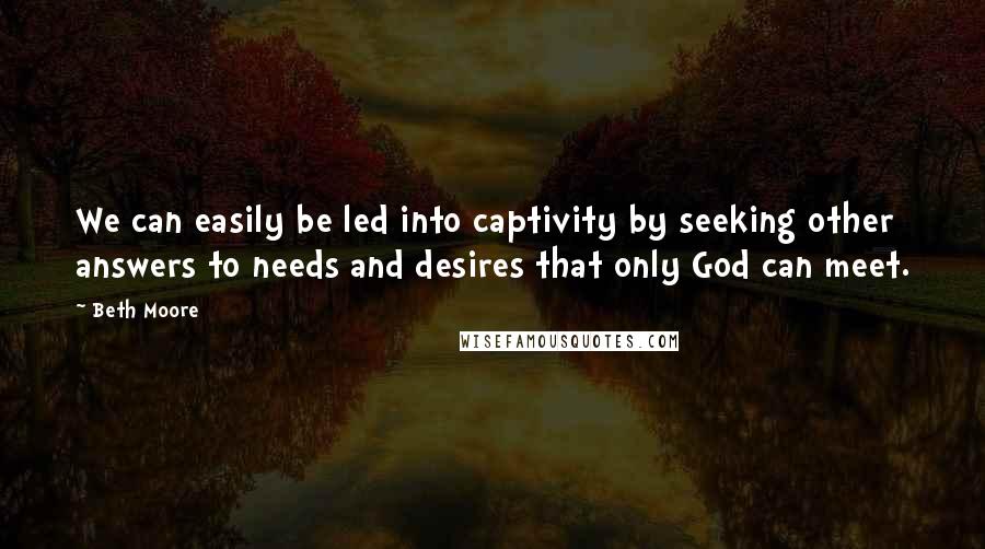 Beth Moore Quotes: We can easily be led into captivity by seeking other answers to needs and desires that only God can meet.