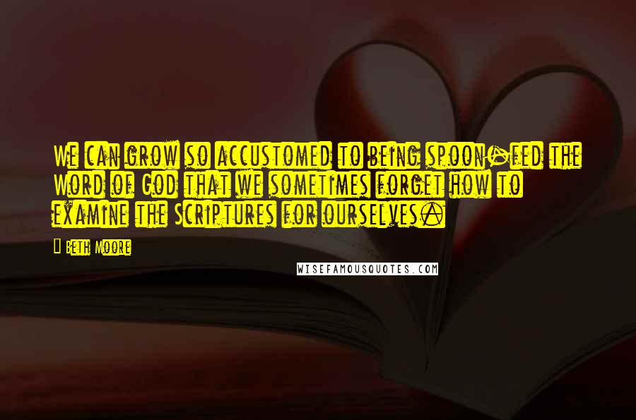 Beth Moore Quotes: We can grow so accustomed to being spoon-fed the Word of God that we sometimes forget how to examine the Scriptures for ourselves.