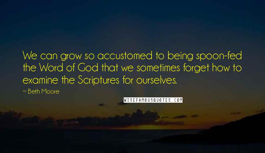 Beth Moore Quotes: We can grow so accustomed to being spoon-fed the Word of God that we sometimes forget how to examine the Scriptures for ourselves.