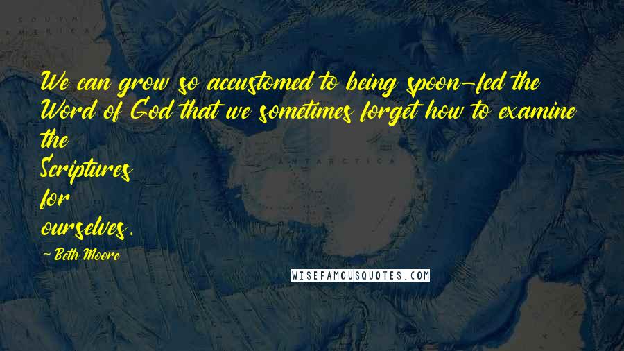 Beth Moore Quotes: We can grow so accustomed to being spoon-fed the Word of God that we sometimes forget how to examine the Scriptures for ourselves.