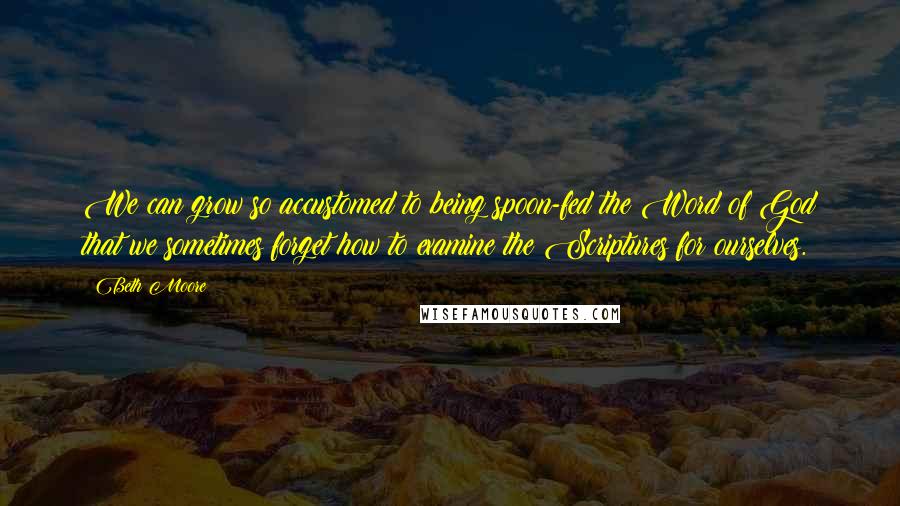 Beth Moore Quotes: We can grow so accustomed to being spoon-fed the Word of God that we sometimes forget how to examine the Scriptures for ourselves.