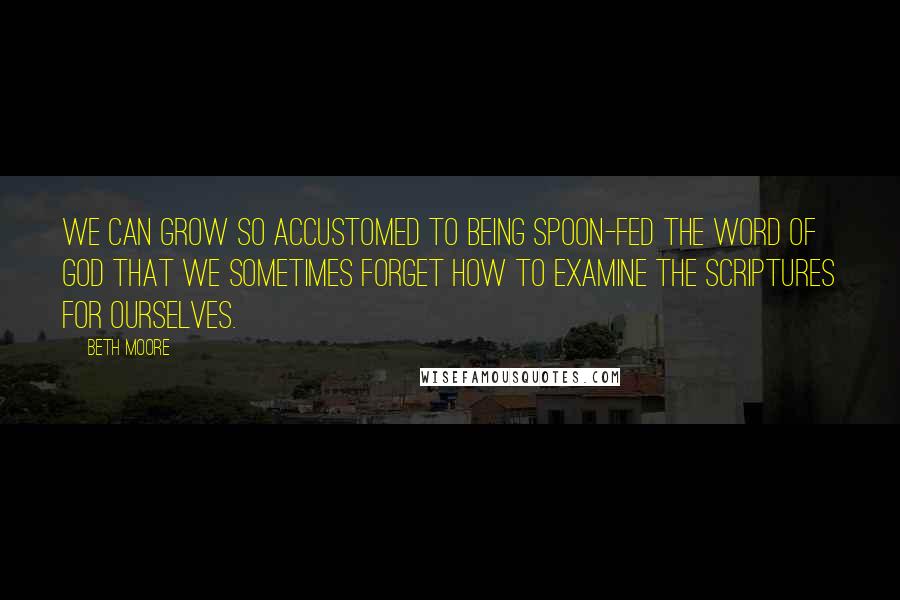 Beth Moore Quotes: We can grow so accustomed to being spoon-fed the Word of God that we sometimes forget how to examine the Scriptures for ourselves.