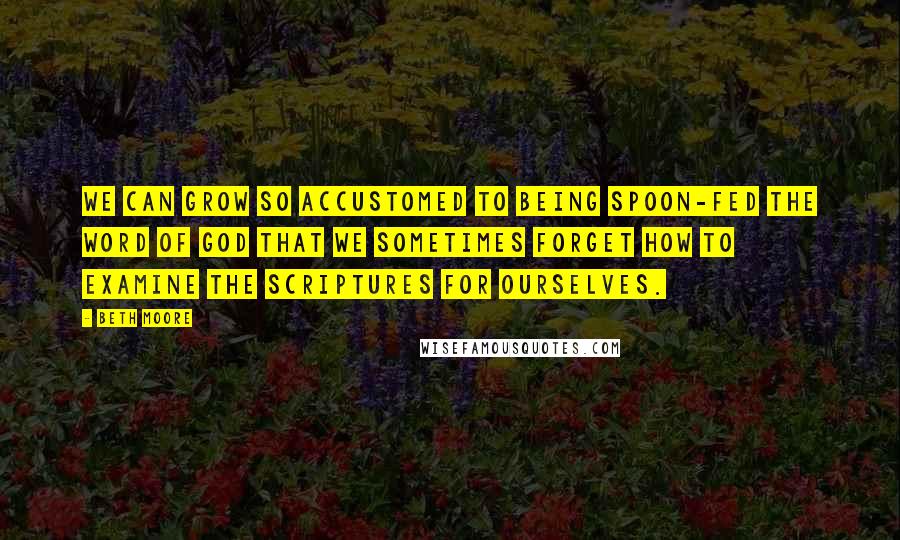 Beth Moore Quotes: We can grow so accustomed to being spoon-fed the Word of God that we sometimes forget how to examine the Scriptures for ourselves.