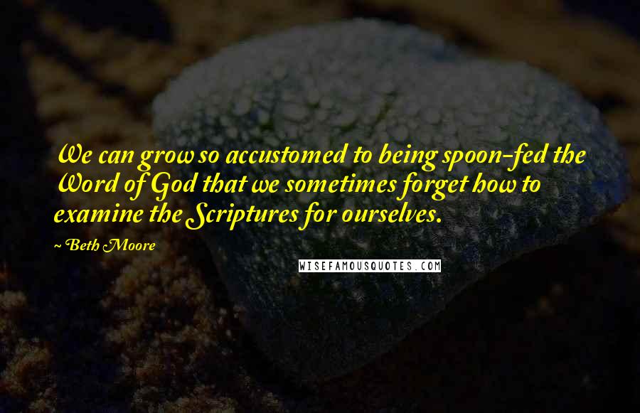 Beth Moore Quotes: We can grow so accustomed to being spoon-fed the Word of God that we sometimes forget how to examine the Scriptures for ourselves.