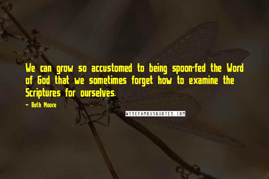 Beth Moore Quotes: We can grow so accustomed to being spoon-fed the Word of God that we sometimes forget how to examine the Scriptures for ourselves.