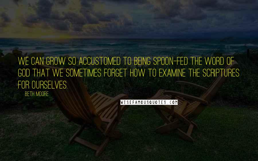 Beth Moore Quotes: We can grow so accustomed to being spoon-fed the Word of God that we sometimes forget how to examine the Scriptures for ourselves.