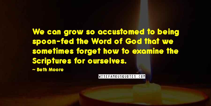 Beth Moore Quotes: We can grow so accustomed to being spoon-fed the Word of God that we sometimes forget how to examine the Scriptures for ourselves.