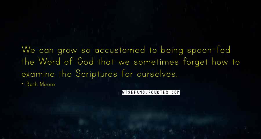 Beth Moore Quotes: We can grow so accustomed to being spoon-fed the Word of God that we sometimes forget how to examine the Scriptures for ourselves.