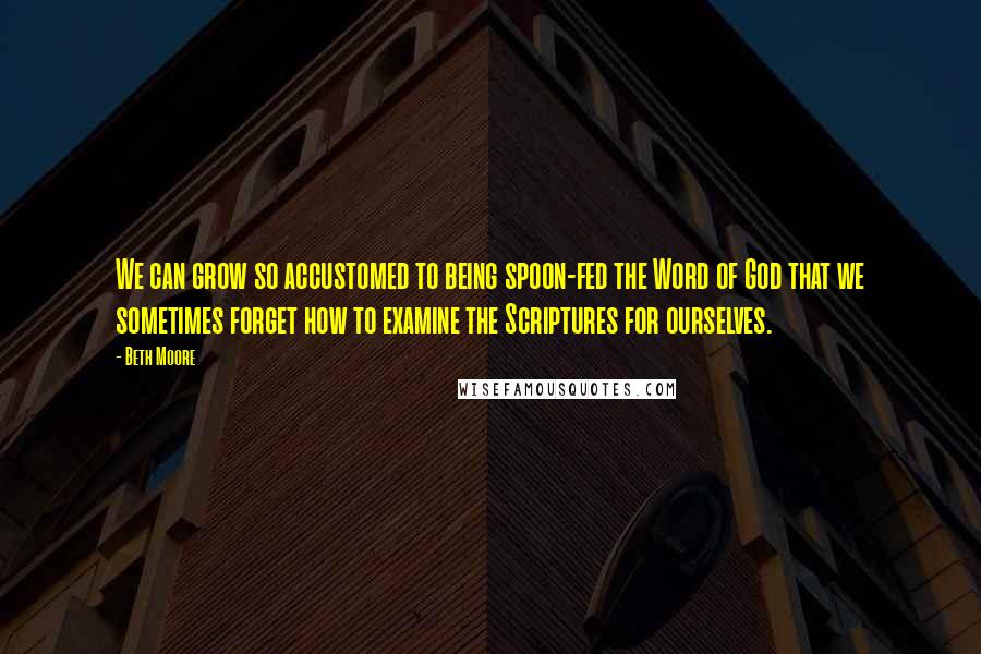 Beth Moore Quotes: We can grow so accustomed to being spoon-fed the Word of God that we sometimes forget how to examine the Scriptures for ourselves.