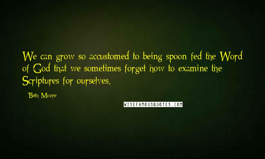 Beth Moore Quotes: We can grow so accustomed to being spoon-fed the Word of God that we sometimes forget how to examine the Scriptures for ourselves.