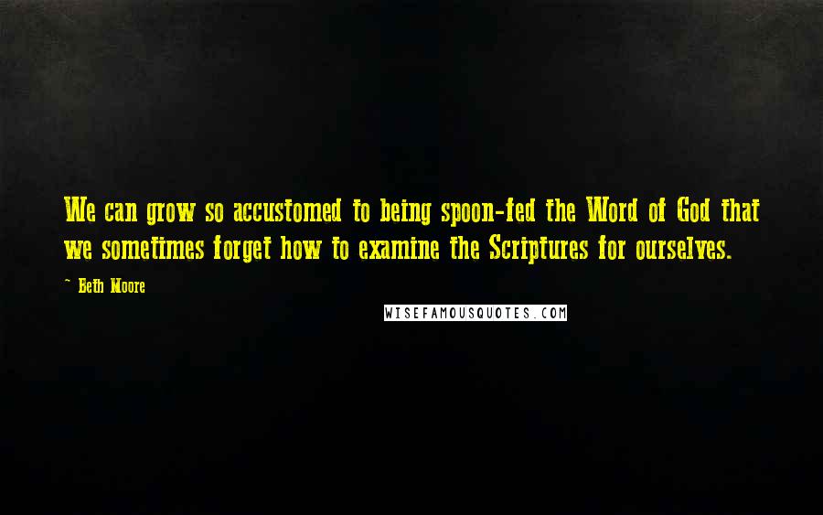 Beth Moore Quotes: We can grow so accustomed to being spoon-fed the Word of God that we sometimes forget how to examine the Scriptures for ourselves.