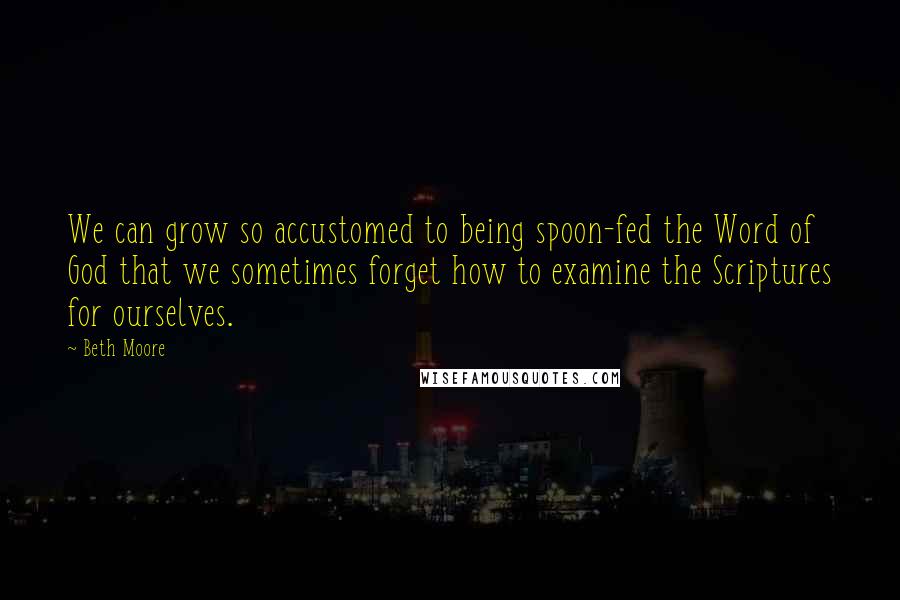 Beth Moore Quotes: We can grow so accustomed to being spoon-fed the Word of God that we sometimes forget how to examine the Scriptures for ourselves.