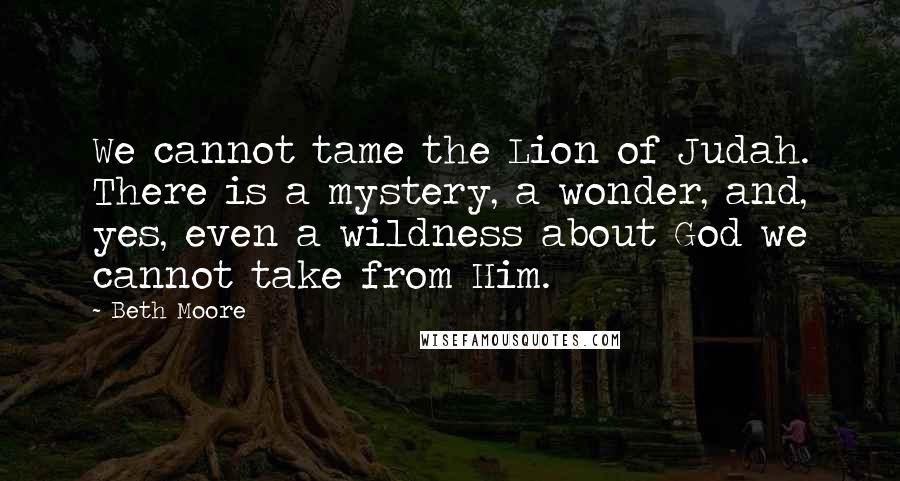 Beth Moore Quotes: We cannot tame the Lion of Judah. There is a mystery, a wonder, and, yes, even a wildness about God we cannot take from Him.