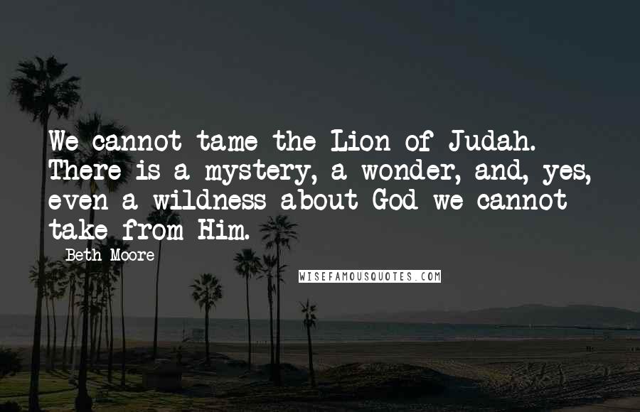 Beth Moore Quotes: We cannot tame the Lion of Judah. There is a mystery, a wonder, and, yes, even a wildness about God we cannot take from Him.