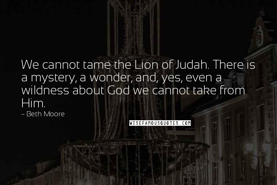 Beth Moore Quotes: We cannot tame the Lion of Judah. There is a mystery, a wonder, and, yes, even a wildness about God we cannot take from Him.