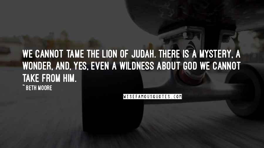 Beth Moore Quotes: We cannot tame the Lion of Judah. There is a mystery, a wonder, and, yes, even a wildness about God we cannot take from Him.