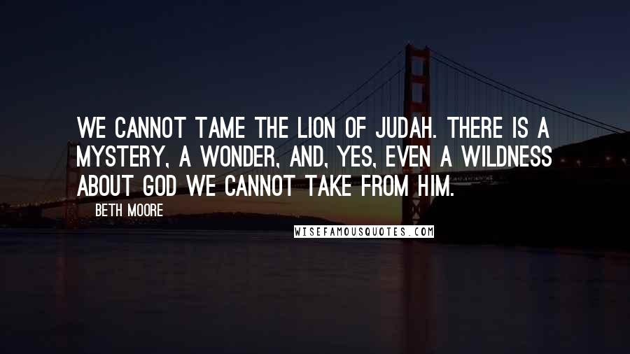 Beth Moore Quotes: We cannot tame the Lion of Judah. There is a mystery, a wonder, and, yes, even a wildness about God we cannot take from Him.