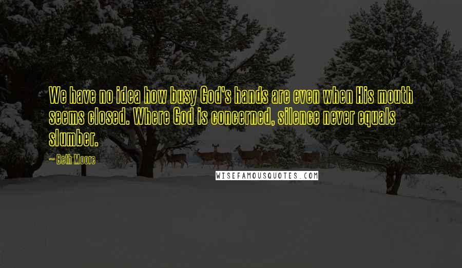 Beth Moore Quotes: We have no idea how busy God's hands are even when His mouth seems closed. Where God is concerned, silence never equals slumber.