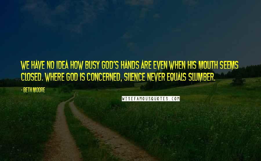 Beth Moore Quotes: We have no idea how busy God's hands are even when His mouth seems closed. Where God is concerned, silence never equals slumber.