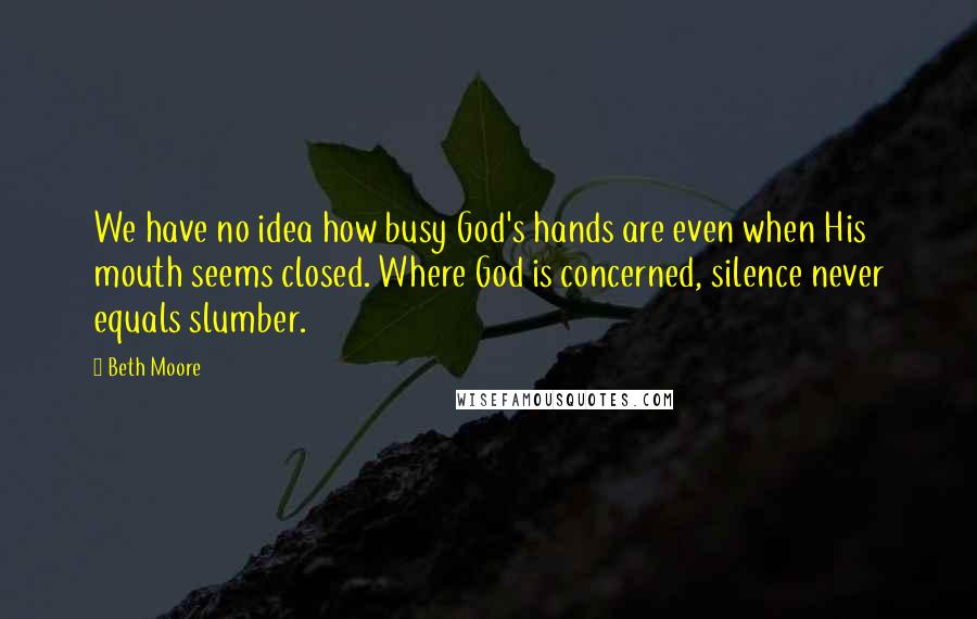 Beth Moore Quotes: We have no idea how busy God's hands are even when His mouth seems closed. Where God is concerned, silence never equals slumber.