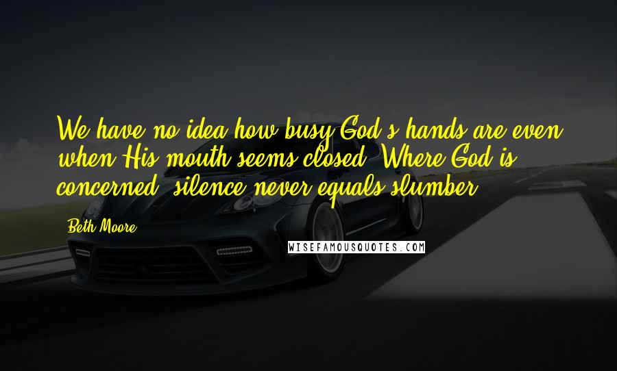 Beth Moore Quotes: We have no idea how busy God's hands are even when His mouth seems closed. Where God is concerned, silence never equals slumber.