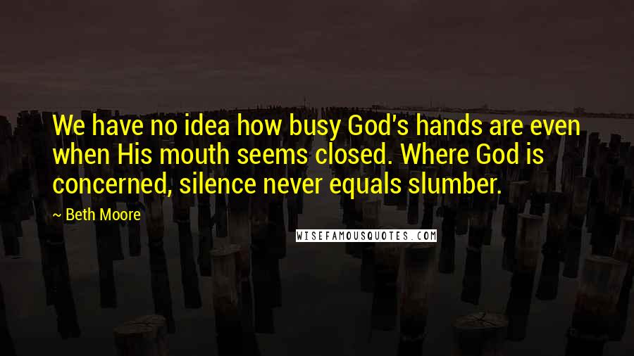 Beth Moore Quotes: We have no idea how busy God's hands are even when His mouth seems closed. Where God is concerned, silence never equals slumber.