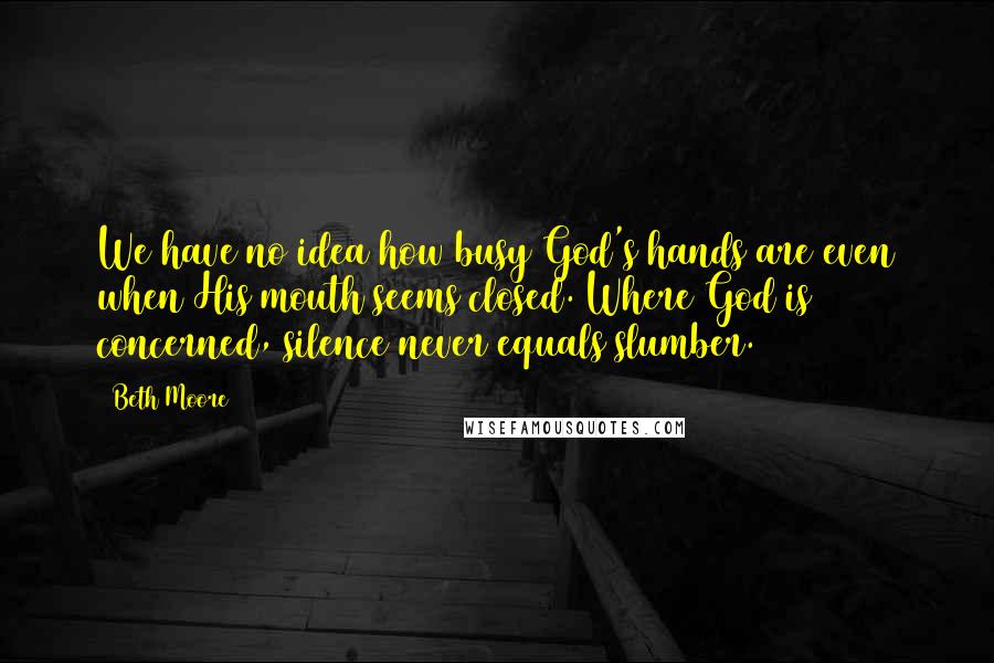 Beth Moore Quotes: We have no idea how busy God's hands are even when His mouth seems closed. Where God is concerned, silence never equals slumber.