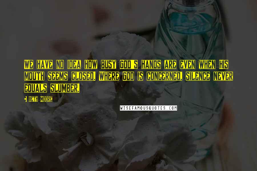 Beth Moore Quotes: We have no idea how busy God's hands are even when His mouth seems closed. Where God is concerned, silence never equals slumber.