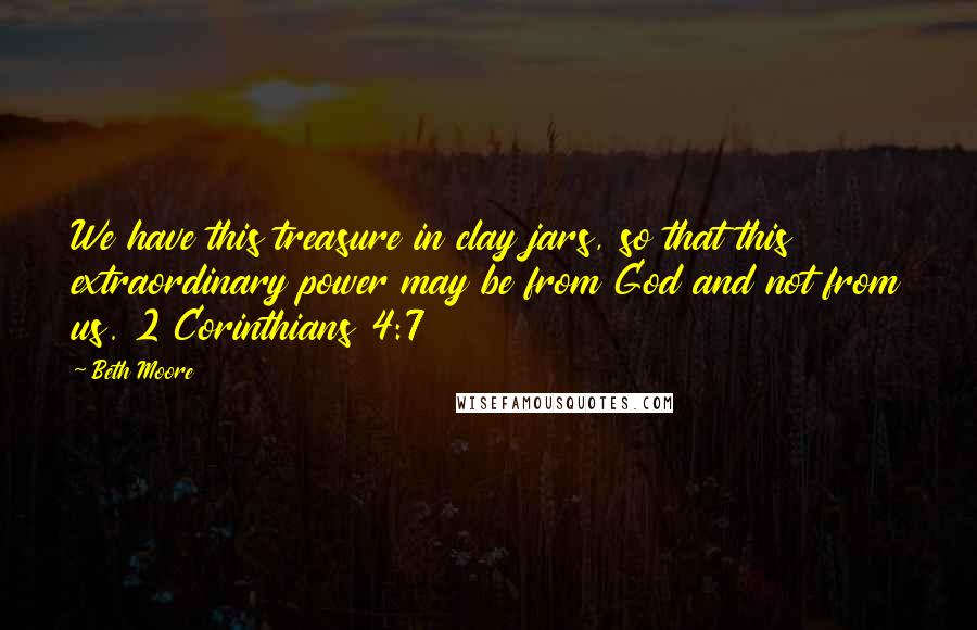 Beth Moore Quotes: We have this treasure in clay jars, so that this extraordinary power may be from God and not from us. 2 Corinthians 4:7