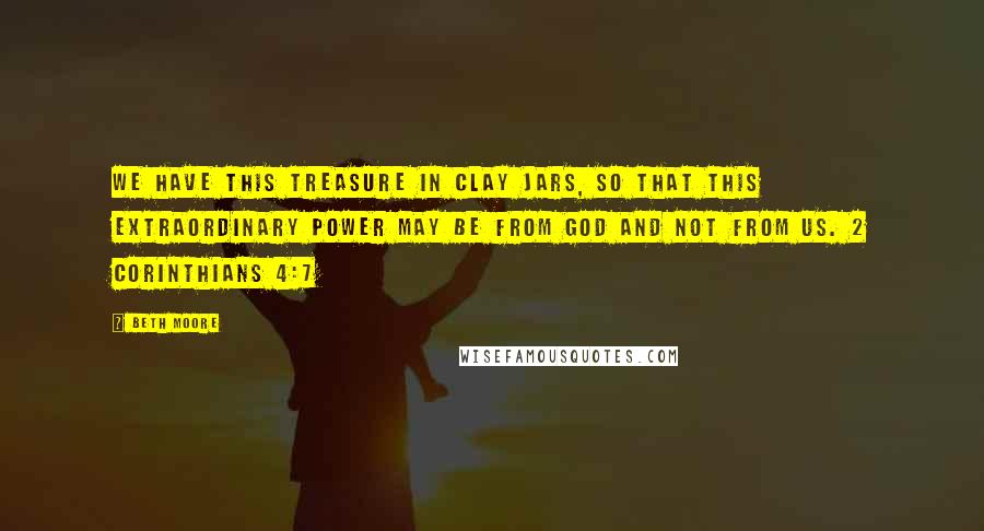 Beth Moore Quotes: We have this treasure in clay jars, so that this extraordinary power may be from God and not from us. 2 Corinthians 4:7