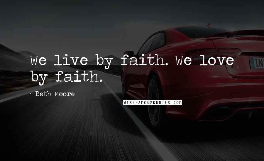 Beth Moore Quotes: We live by faith. We love by faith.