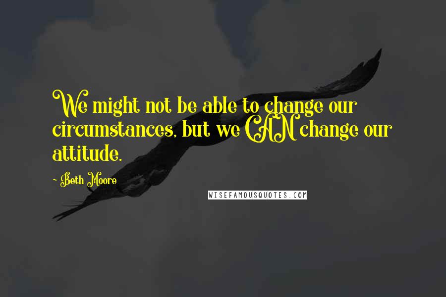 Beth Moore Quotes: We might not be able to change our circumstances, but we CAN change our attitude.