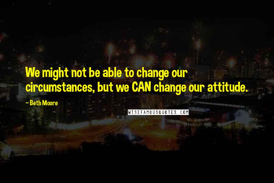Beth Moore Quotes: We might not be able to change our circumstances, but we CAN change our attitude.