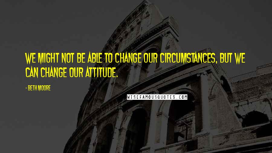 Beth Moore Quotes: We might not be able to change our circumstances, but we CAN change our attitude.