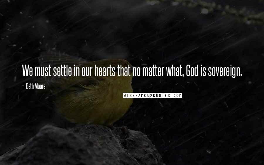 Beth Moore Quotes: We must settle in our hearts that no matter what, God is sovereign.