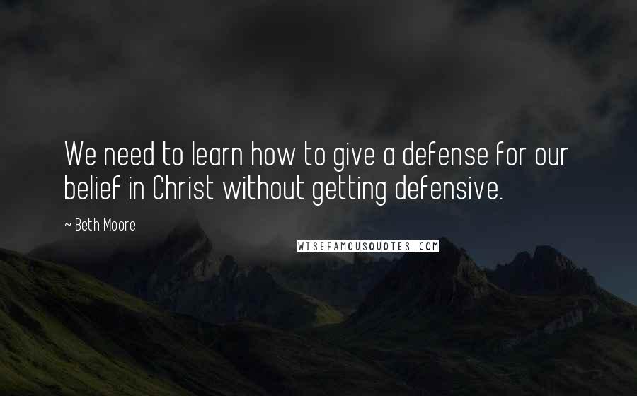 Beth Moore Quotes: We need to learn how to give a defense for our belief in Christ without getting defensive.