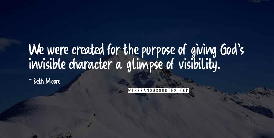 Beth Moore Quotes: We were created for the purpose of giving God's invisible character a glimpse of visibility.