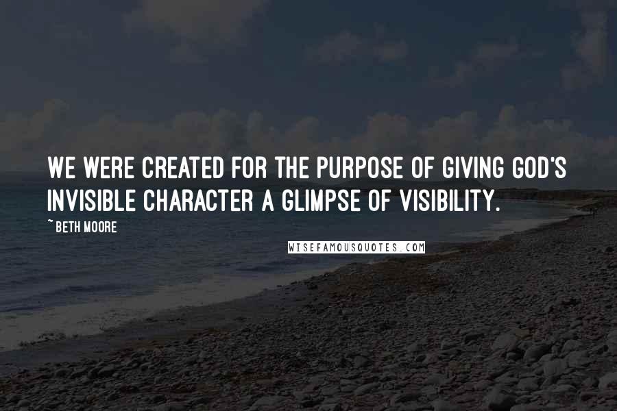 Beth Moore Quotes: We were created for the purpose of giving God's invisible character a glimpse of visibility.