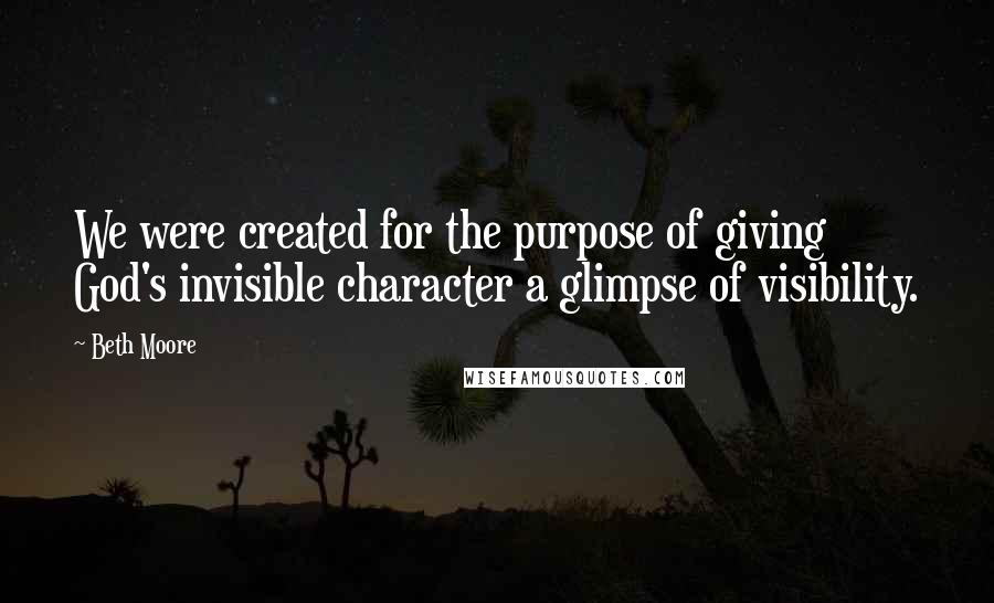 Beth Moore Quotes: We were created for the purpose of giving God's invisible character a glimpse of visibility.