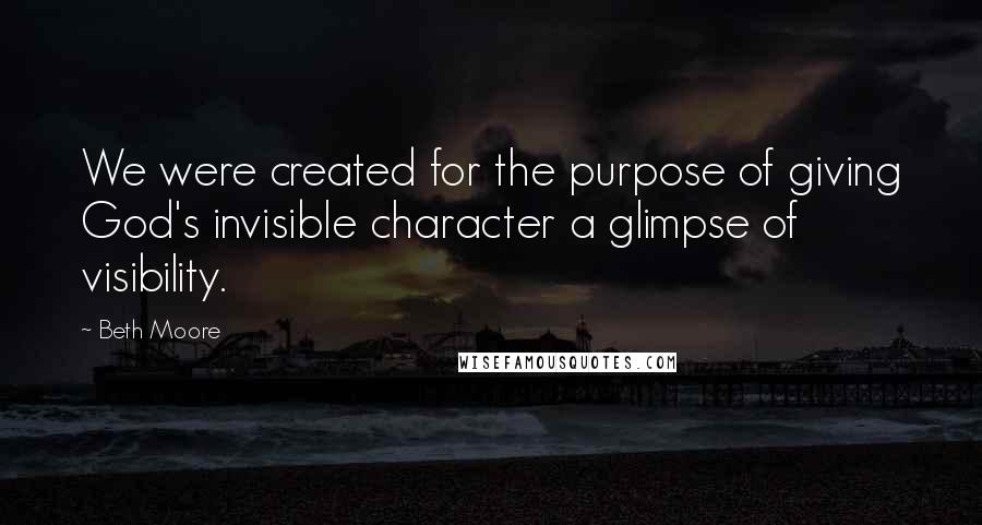 Beth Moore Quotes: We were created for the purpose of giving God's invisible character a glimpse of visibility.